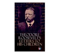 Theodore Roosevelt's Letters to His Children: Touching and Emotional Correspondence of the Former President with Alice, Theodore III, Kermit, Ethel, ... Their Early Childhood Until Their Adulthood